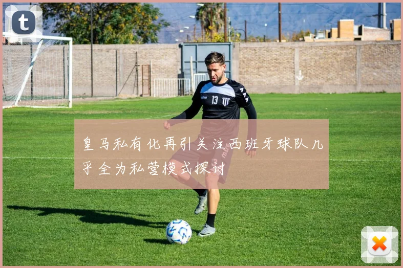 皇马私有化再引关注西班牙球队几乎全为私营模式探讨