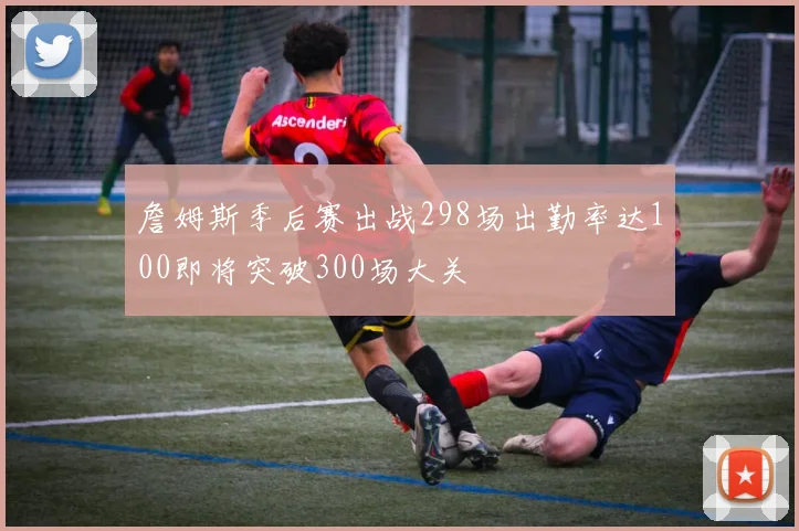 詹姆斯季后赛出战298场出勤率达100即将突破300场大关