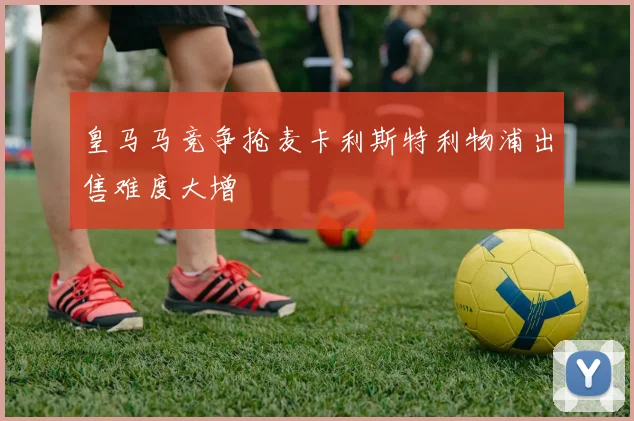 皇马马竞争抢麦卡利斯特利物浦出售难度大增