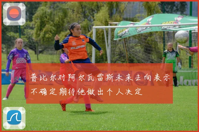 普比尔对阿尔瓦雷斯未来去向表示不确定期待他做出个人决定