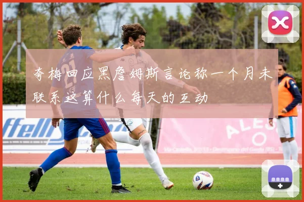 夸梅回应黑詹姆斯言论称一个月未联系这算什么每天的互动