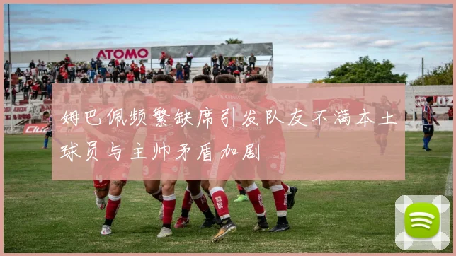 姆巴佩频繁缺席引发队友不满本土球员与主帅矛盾加剧