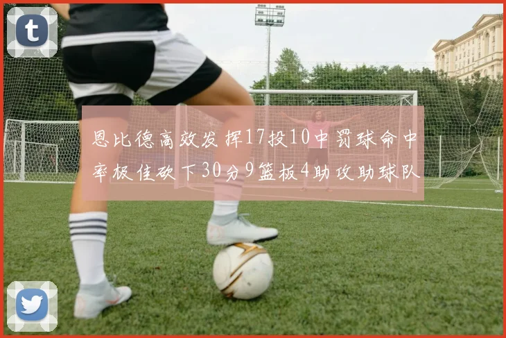 恩比德高效发挥17投10中罚球命中率极佳砍下30分9篮板4助攻助球队获胜