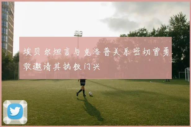 埃贝尔坦言与克洛普关系密切曾勇敢邀请其执教门兴