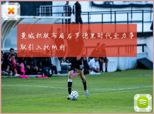 曼城积极布局后罗德里时代全力争取引入托纳利